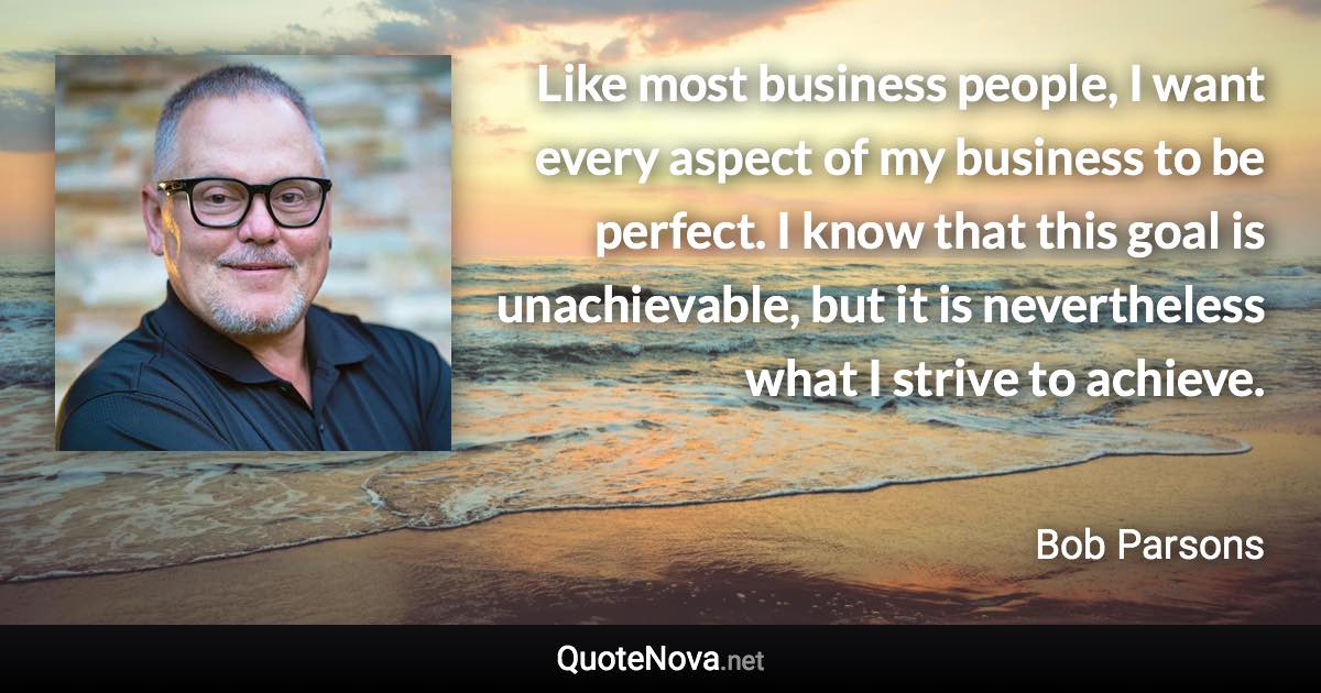 Like most business people, I want every aspect of my business to be perfect. I know that this goal is unachievable, but it is nevertheless what I strive to achieve. - Bob Parsons quote