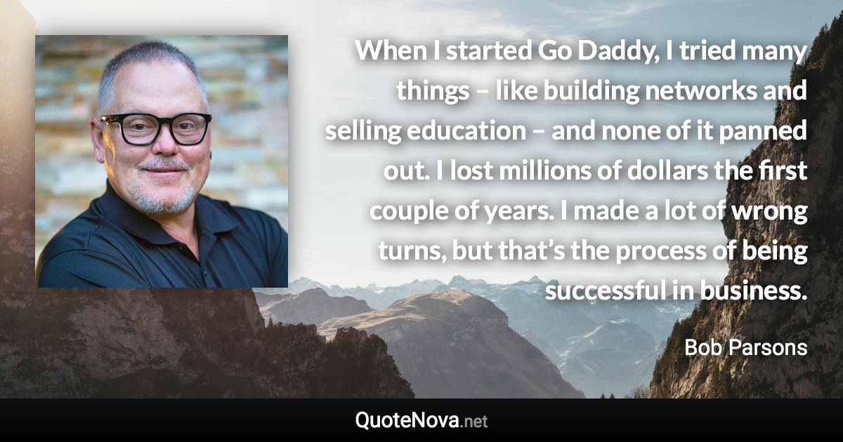 When I started Go Daddy, I tried many things – like building networks and selling education – and none of it panned out. I lost millions of dollars the first couple of years. I made a lot of wrong turns, but that’s the process of being successful in business. - Bob Parsons quote