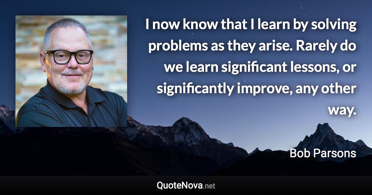 I now know that I learn by solving problems as they arise. Rarely do we learn significant lessons, or significantly improve, any other way. - Bob Parsons quote