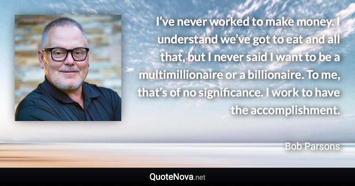 I’ve never worked to make money. I understand we’ve got to eat and all that, but I never said I want to be a multimillionaire or a billionaire. To me, that’s of no significance. I work to have the accomplishment. - Bob Parsons quote