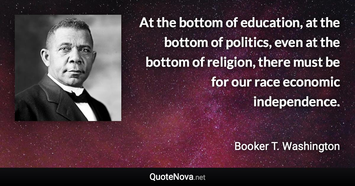 At the bottom of education, at the bottom of politics, even at the bottom of religion, there must be for our race economic independence. - Booker T. Washington quote