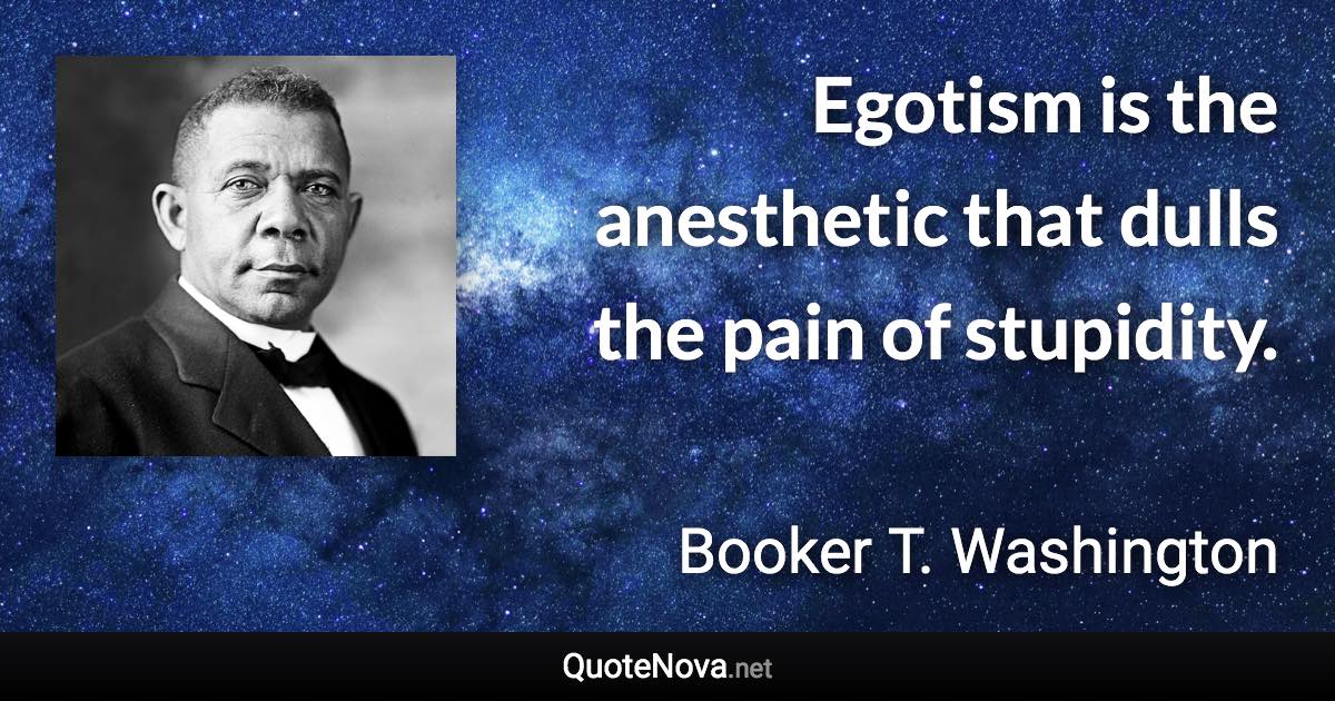 Egotism is the anesthetic that dulls the pain of stupidity. - Booker T. Washington quote