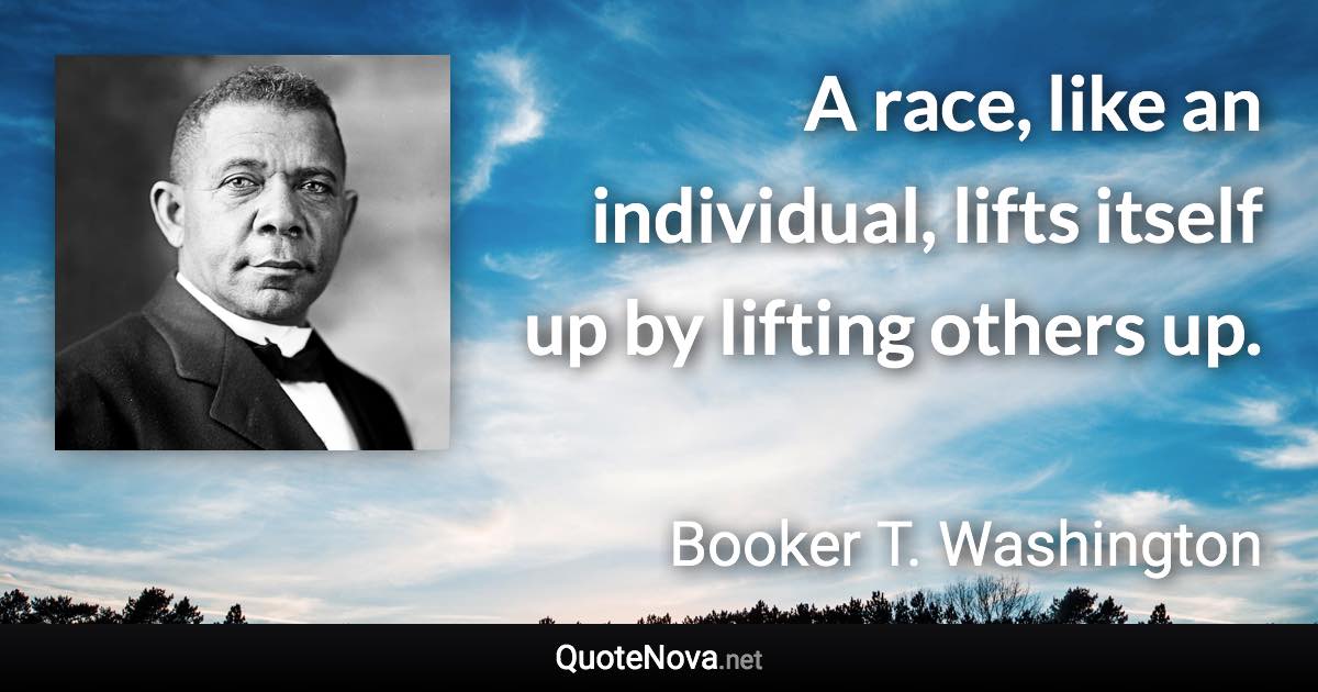 A race, like an individual, lifts itself up by lifting others up. - Booker T. Washington quote