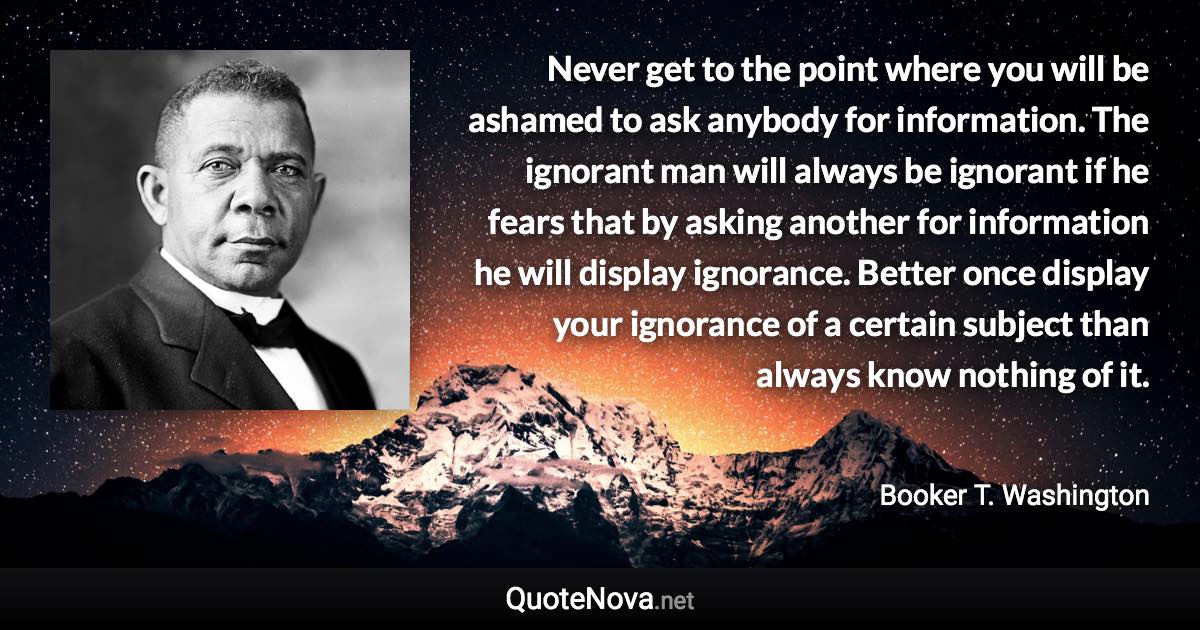 Never get to the point where you will be ashamed to ask anybody for information. The ignorant man will always be ignorant if he fears that by asking another for information he will display ignorance. Better once display your ignorance of a certain subject than always know nothing of it. - Booker T. Washington quote