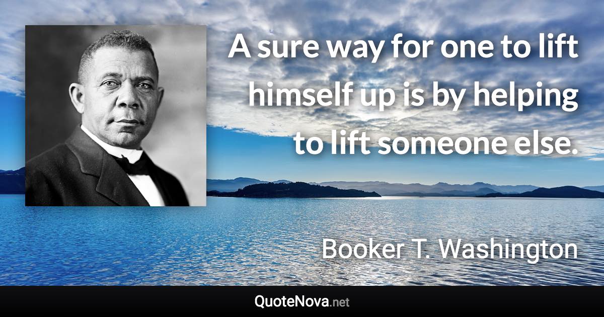 A sure way for one to lift himself up is by helping to lift someone else. - Booker T. Washington quote