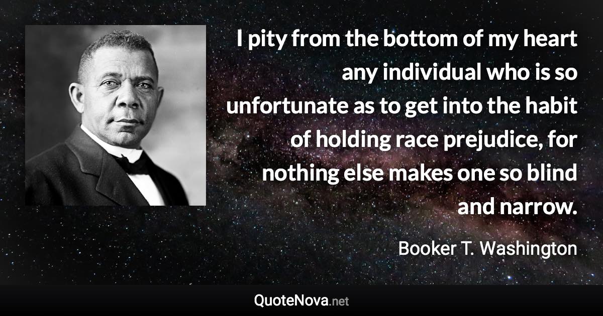 I pity from the bottom of my heart any individual who is so unfortunate as to get into the habit of holding race prejudice, for nothing else makes one so blind and narrow. - Booker T. Washington quote