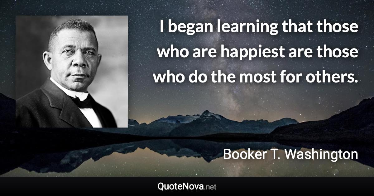 I began learning that those who are happiest are those who do the most for others. - Booker T. Washington quote