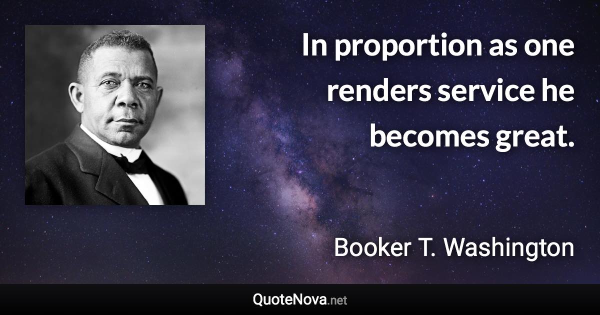 In proportion as one renders service he becomes great. - Booker T. Washington quote