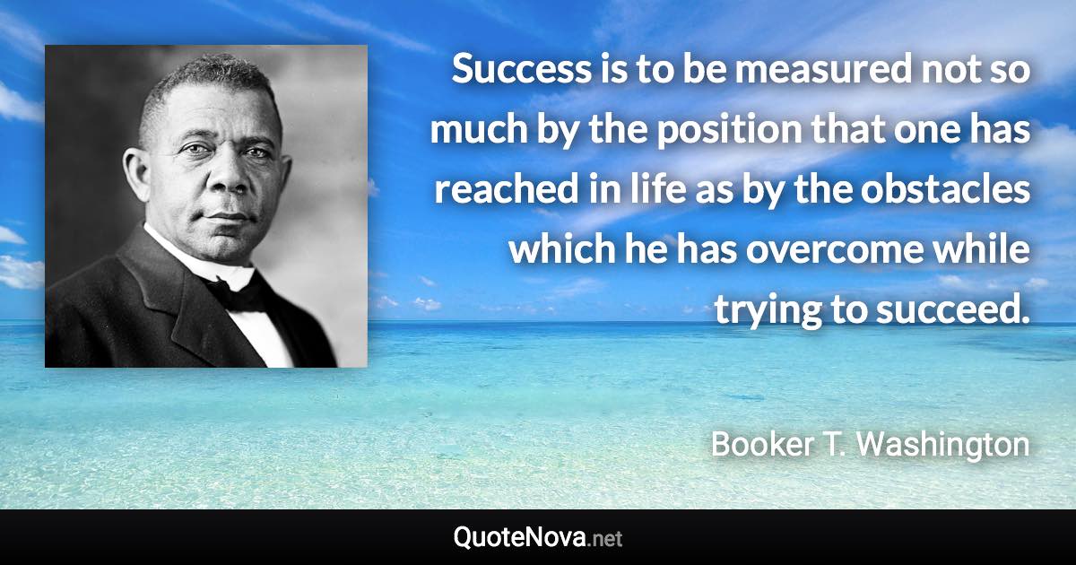 Success is to be measured not so much by the position that one has reached in life as by the obstacles which he has overcome while trying to succeed. - Booker T. Washington quote