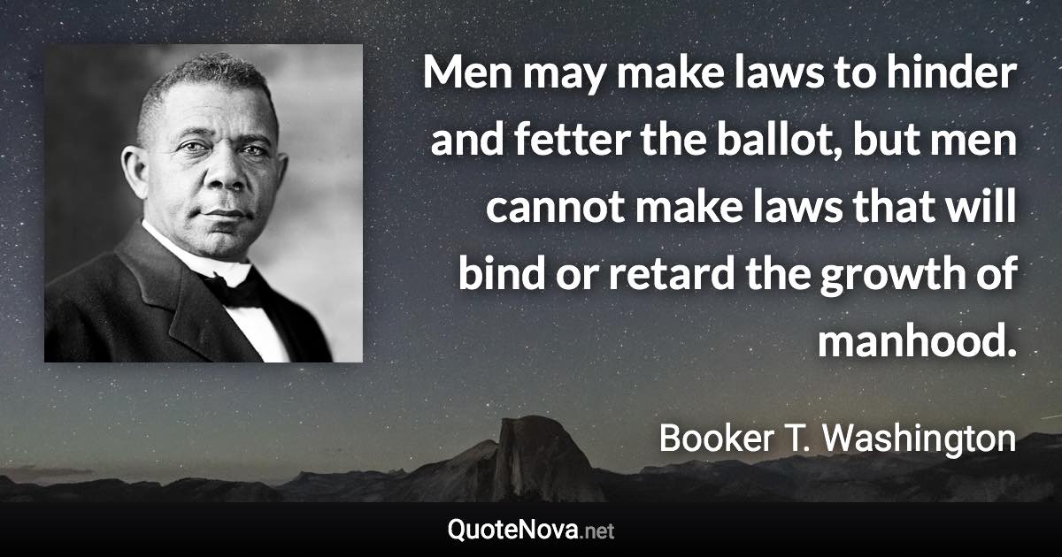 Men may make laws to hinder and fetter the ballot, but men cannot make laws that will bind or retard the growth of manhood. - Booker T. Washington quote