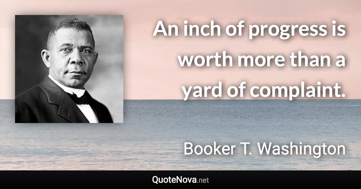 An inch of progress is worth more than a yard of complaint. - Booker T. Washington quote