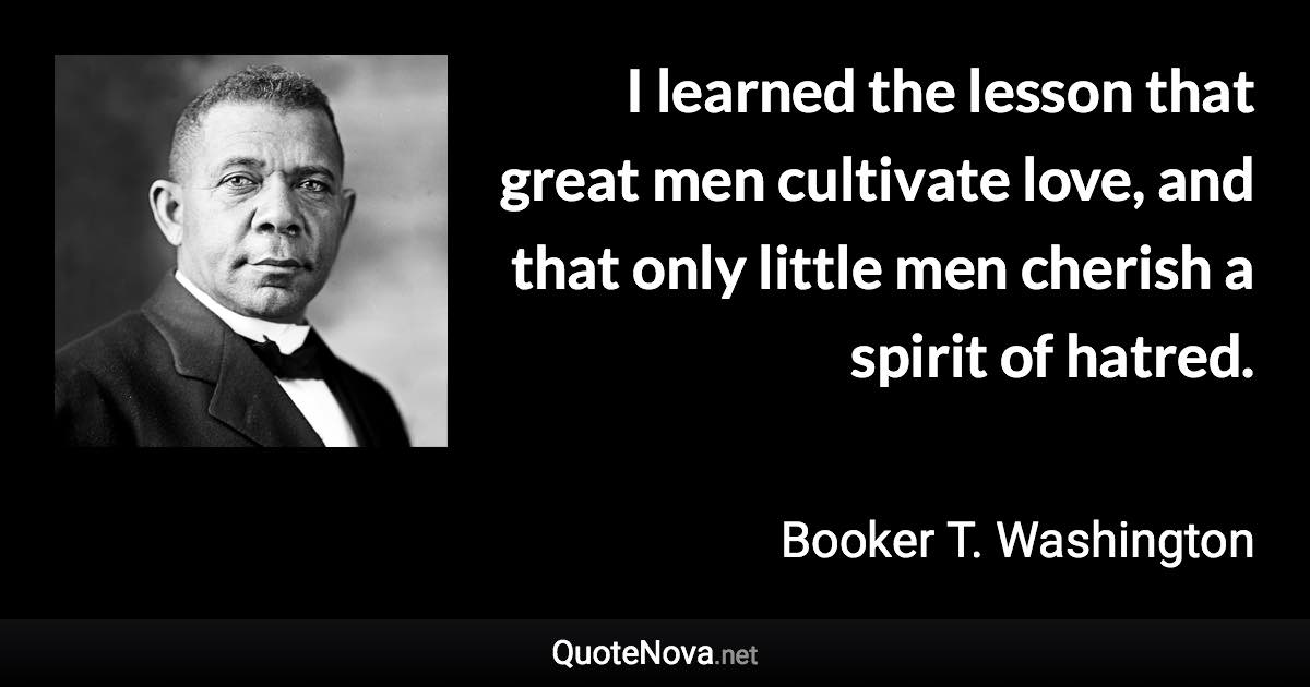 Booker T Washington Quotes I Learned The Lesson That Great Men Cultivate Love, And That Only Little  Men Cherish A Spirit Of Hatred.