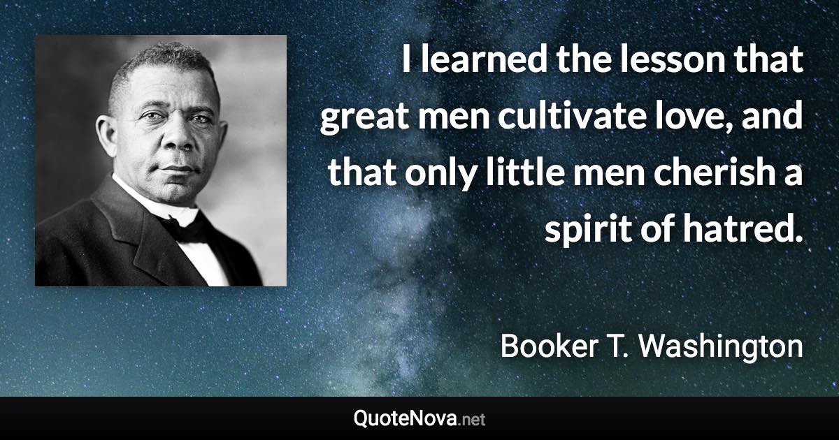 I learned the lesson that great men cultivate love, and that only little men cherish a spirit of hatred. - Booker T. Washington quote