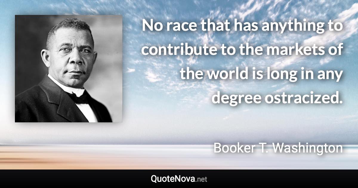 No race that has anything to contribute to the markets of the world is long in any degree ostracized. - Booker T. Washington quote