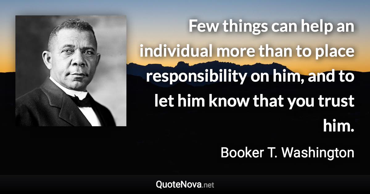Few things can help an individual more than to place responsibility on him, and to let him know that you trust him. - Booker T. Washington quote