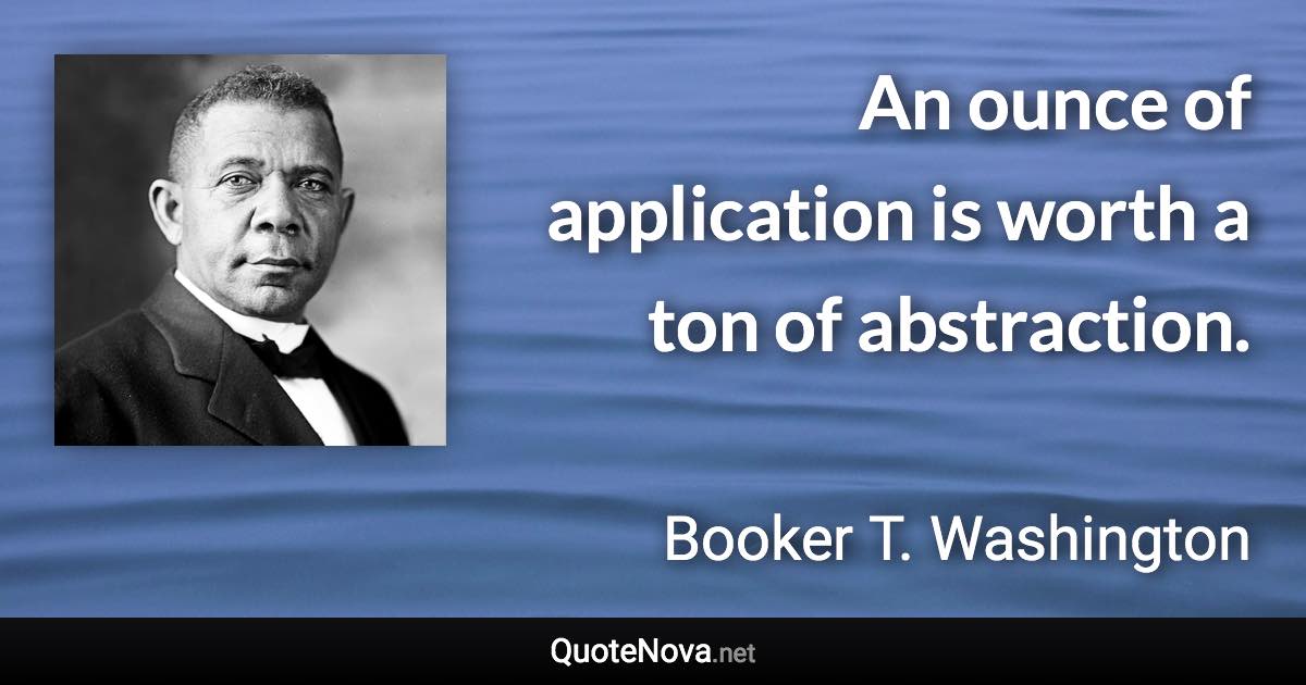 An ounce of application is worth a ton of abstraction. - Booker T. Washington quote