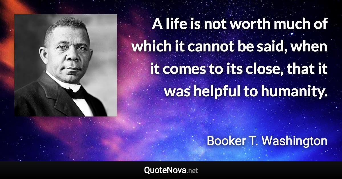 A life is not worth much of which it cannot be said, when it comes to its close, that it was helpful to humanity. - Booker T. Washington quote