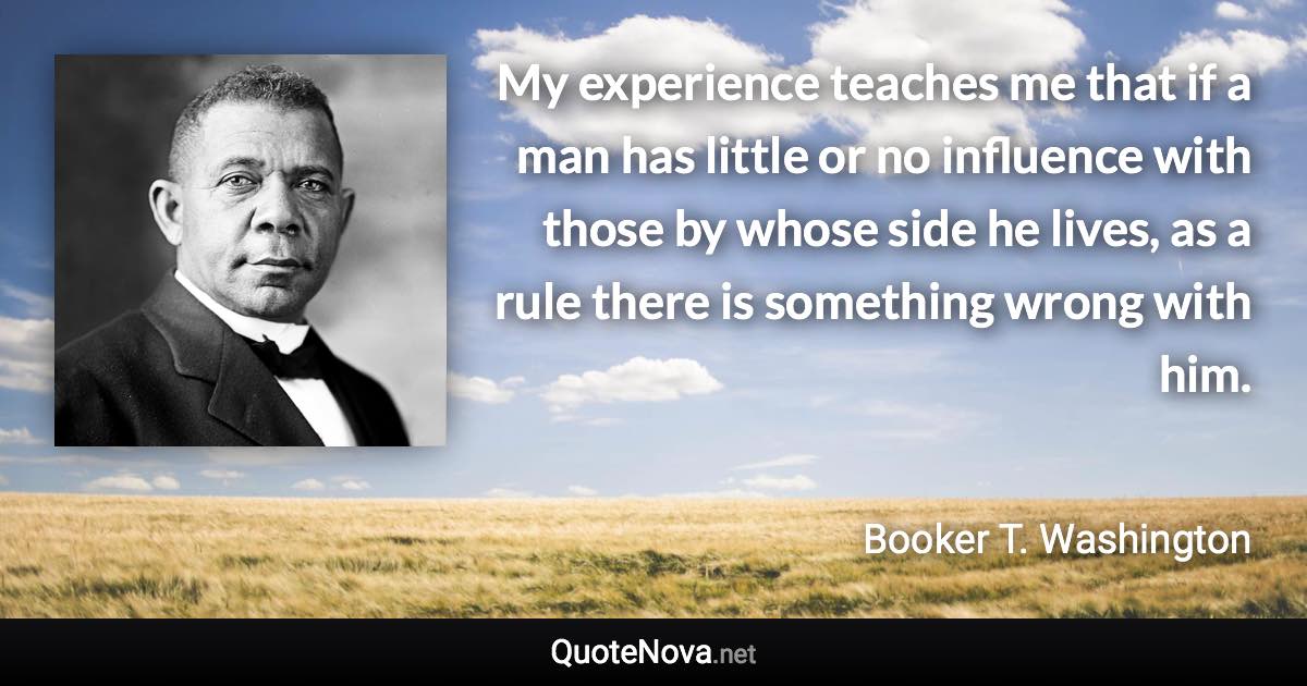 My experience teaches me that if a man has little or no influence with those by whose side he lives, as a rule there is something wrong with him. - Booker T. Washington quote