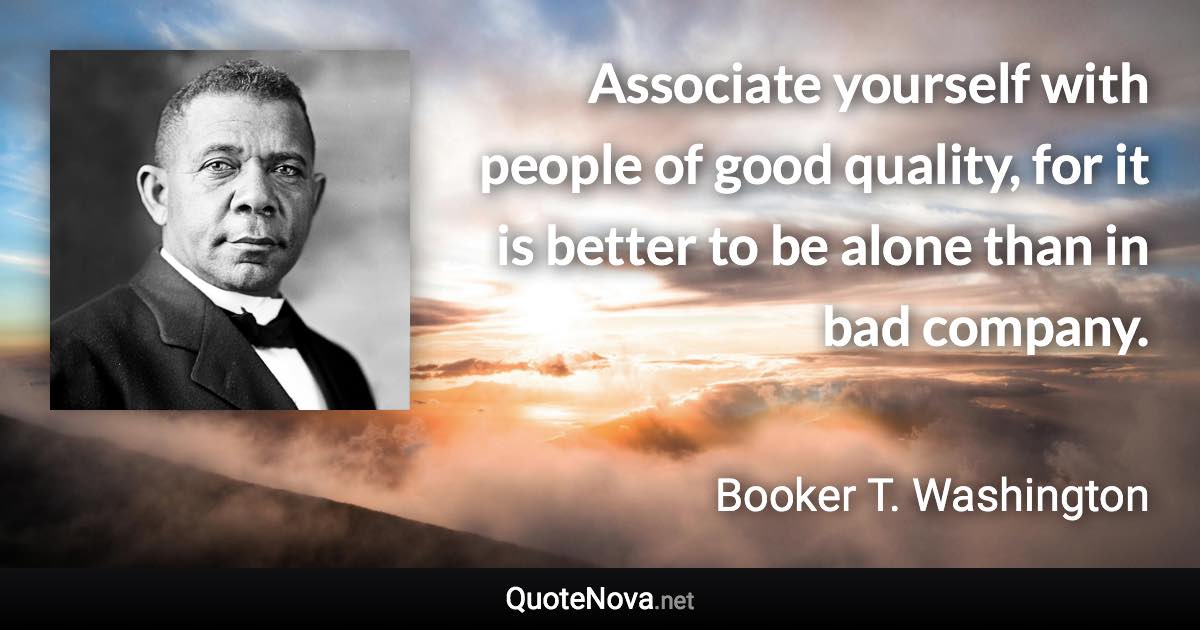 Associate yourself with people of good quality, for it is better to be alone than in bad company. - Booker T. Washington quote