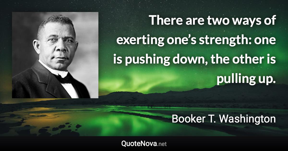 There are two ways of exerting one’s strength: one is pushing down, the other is pulling up. - Booker T. Washington quote