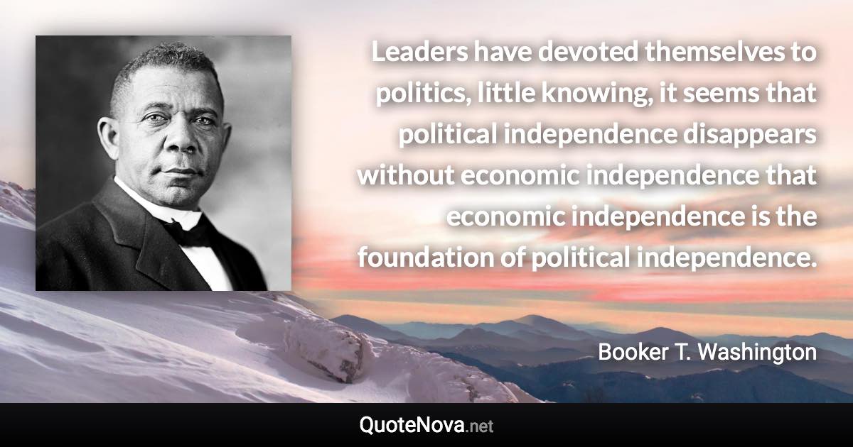 Leaders have devoted themselves to politics, little knowing, it seems that political independence disappears without economic independence that economic independence is the foundation of political independence. - Booker T. Washington quote