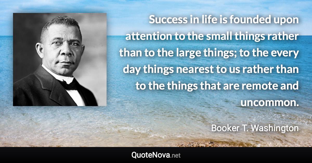 Success in life is founded upon attention to the small things rather than to the large things; to the every day things nearest to us rather than to the things that are remote and uncommon. - Booker T. Washington quote