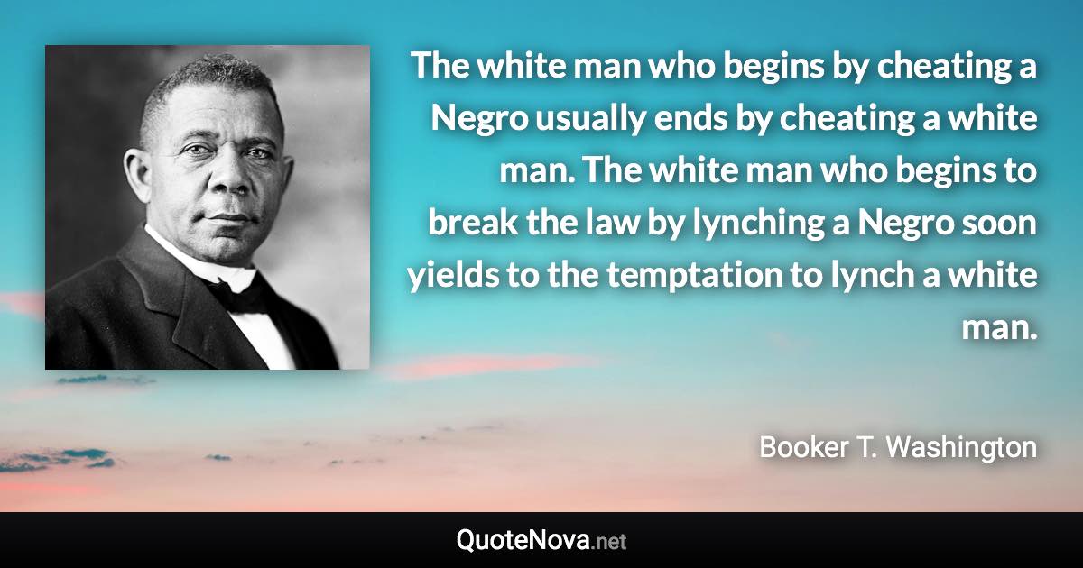 The white man who begins by cheating a Negro usually ends by cheating a white man. The white man who begins to break the law by lynching a Negro soon yields to the temptation to lynch a white man. - Booker T. Washington quote