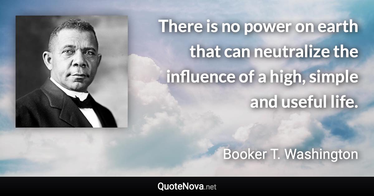 There is no power on earth that can neutralize the influence of a high, simple and useful life. - Booker T. Washington quote