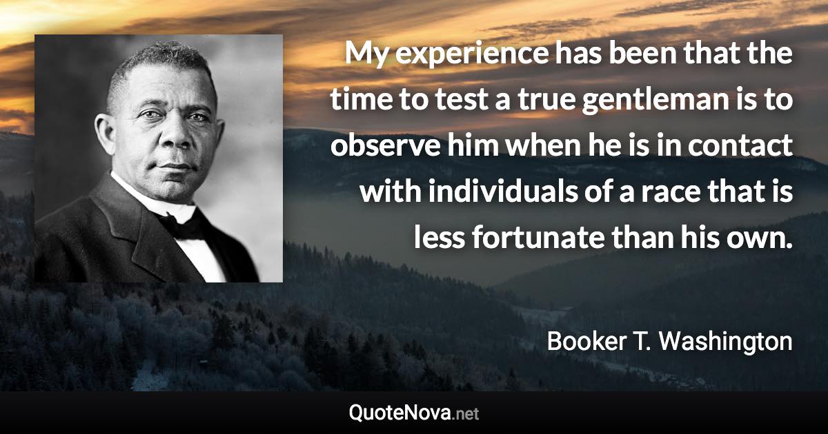 My experience has been that the time to test a true gentleman is to observe him when he is in contact with individuals of a race that is less fortunate than his own. - Booker T. Washington quote