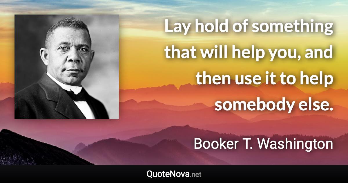 Lay hold of something that will help you, and then use it to help somebody else. - Booker T. Washington quote