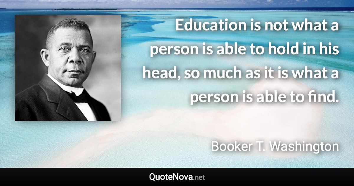 Education is not what a person is able to hold in his head, so much as it is what a person is able to find. - Booker T. Washington quote