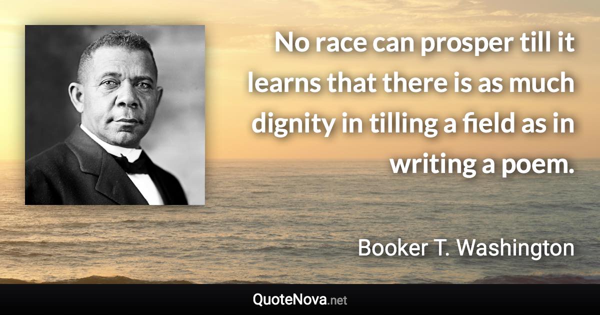 No race can prosper till it learns that there is as much dignity in tilling a field as in writing a poem. - Booker T. Washington quote