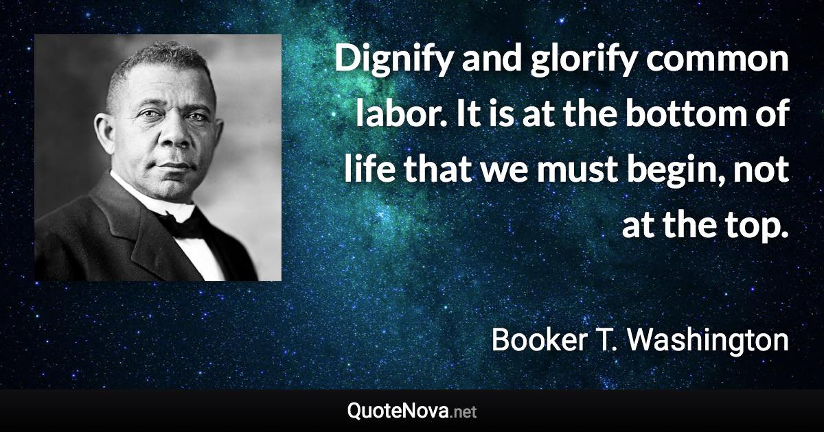 Dignify and glorify common labor. It is at the bottom of life that we must begin, not at the top. - Booker T. Washington quote