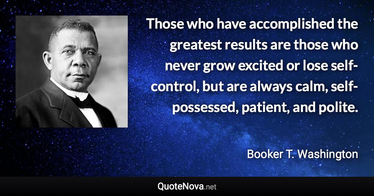 Those who have accomplished the greatest results are those who never grow excited or lose self-control, but are always calm, self-possessed, patient, and polite. - Booker T. Washington quote