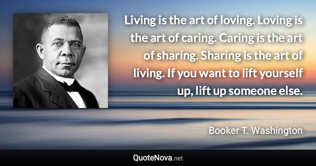 Living is the art of loving. Loving is the art of caring. Caring is the art of sharing. Sharing is the art of living. If you want to lift yourself up, lift up someone else. - Booker T. Washington quote