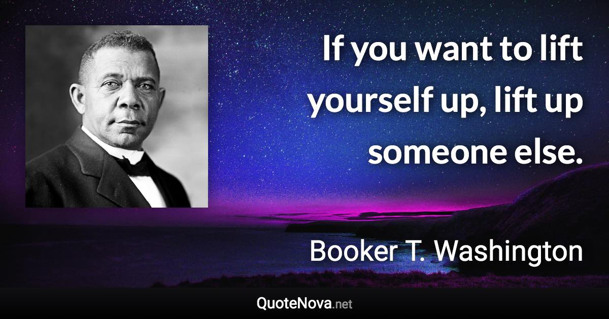 If you want to lift yourself up, lift up someone else. - Booker T. Washington quote