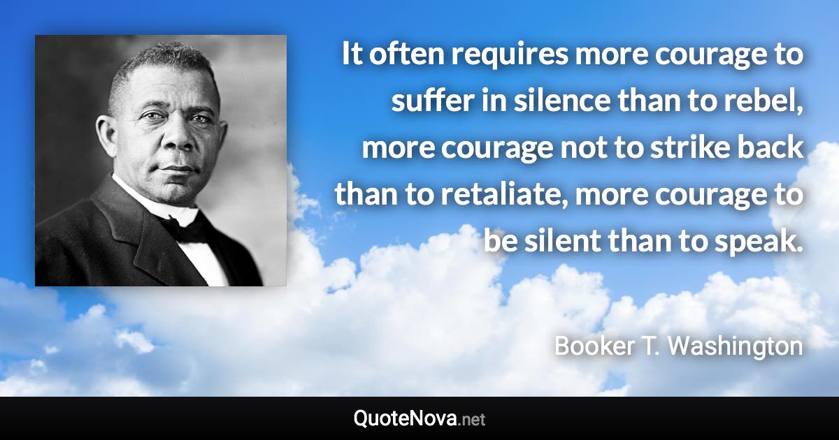 It often requires more courage to suffer in silence than to rebel, more courage not to strike back than to retaliate, more courage to be silent than to speak. - Booker T. Washington quote