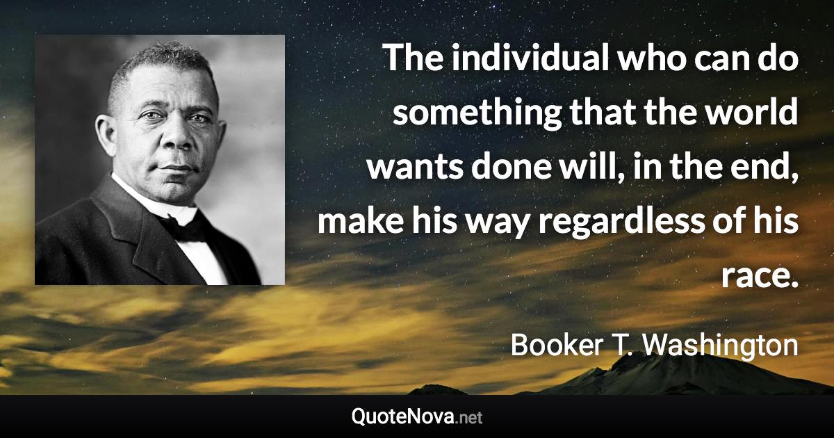 The individual who can do something that the world wants done will, in the end, make his way regardless of his race. - Booker T. Washington quote