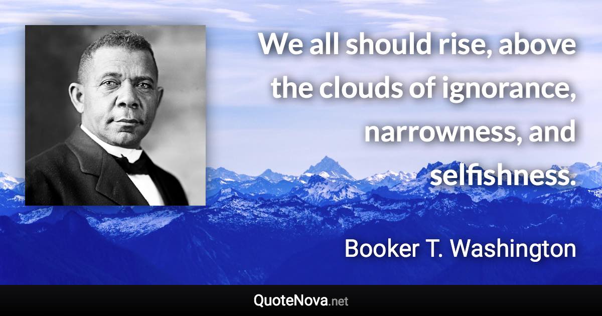 We all should rise, above the clouds of ignorance, narrowness, and selfishness. - Booker T. Washington quote