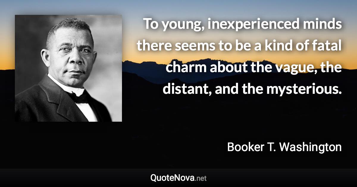 To young, inexperienced minds there seems to be a kind of fatal charm about the vague, the distant, and the mysterious. - Booker T. Washington quote