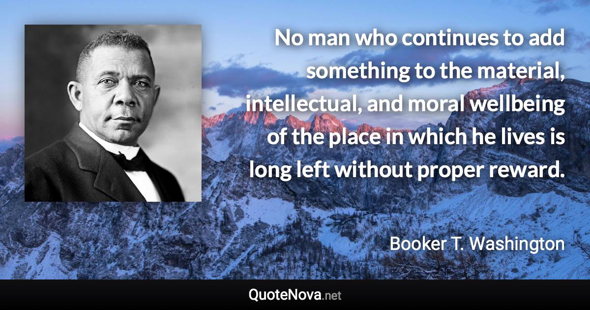 No man who continues to add something to the material, intellectual, and moral wellbeing of the place in which he lives is long left without proper reward. - Booker T. Washington quote