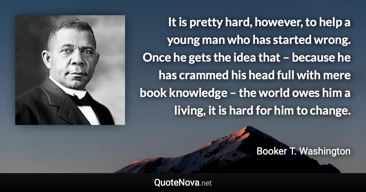 It is pretty hard, however, to help a young man who has started wrong. Once he gets the idea that – because he has crammed his head full with mere book knowledge – the world owes him a living, it is hard for him to change. - Booker T. Washington quote