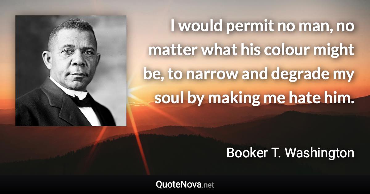 I would permit no man, no matter what his colour might be, to narrow and degrade my soul by making me hate him. - Booker T. Washington quote