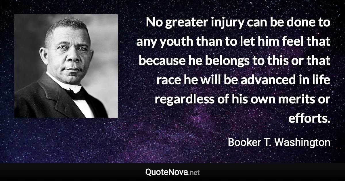 No greater injury can be done to any youth than to let him feel that because he belongs to this or that race he will be advanced in life regardless of his own merits or efforts. - Booker T. Washington quote