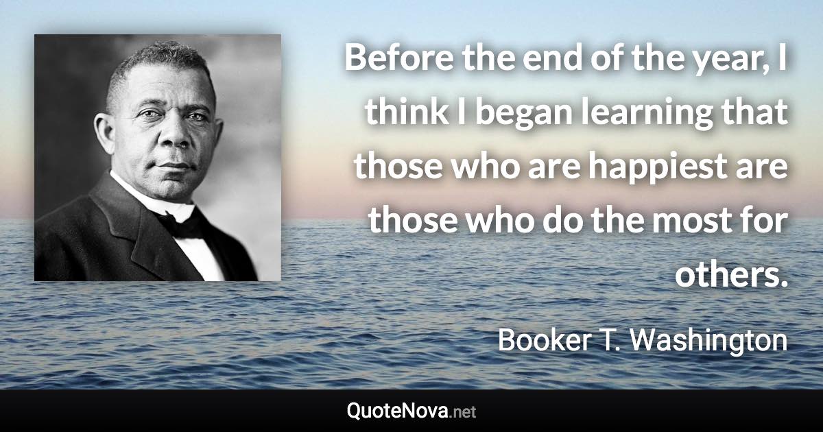 Before the end of the year, I think I began learning that those who are happiest are those who do the most for others. - Booker T. Washington quote