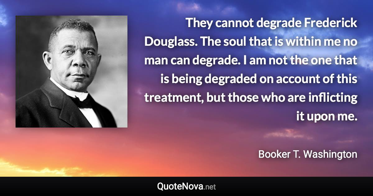 They cannot degrade Frederick Douglass. The soul that is within me no man can degrade. I am not the one that is being degraded on account of this treatment, but those who are inflicting it upon me. - Booker T. Washington quote