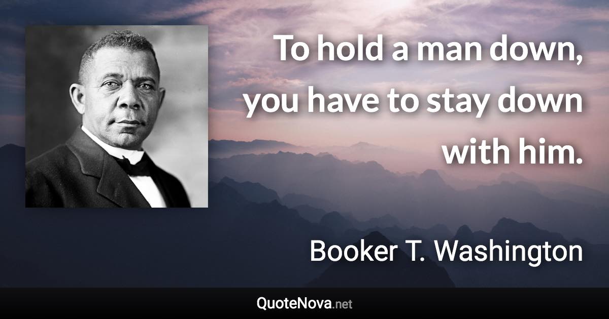 To hold a man down, you have to stay down with him. - Booker T. Washington quote