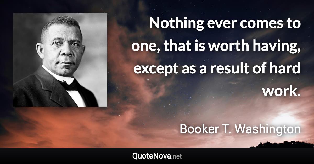 Nothing ever comes to one, that is worth having, except as a result of hard work. - Booker T. Washington quote