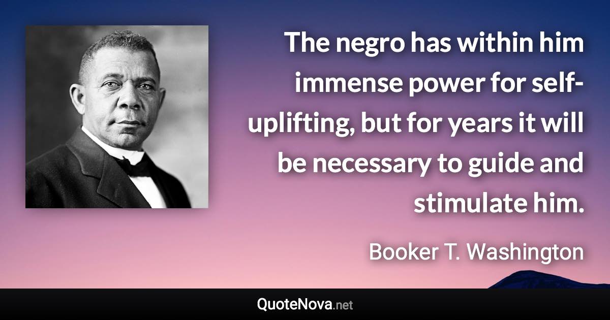 The negro has within him immense power for self-uplifting, but for years it will be necessary to guide and stimulate him. - Booker T. Washington quote