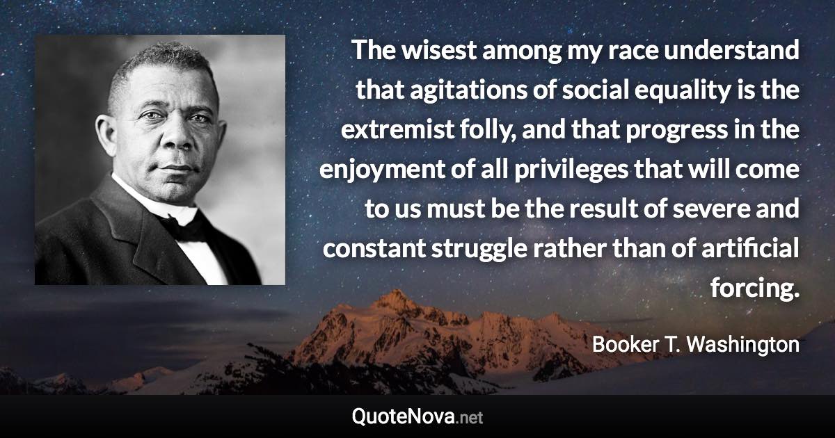 The wisest among my race understand that agitations of social equality is the extremist folly, and that progress in the enjoyment of all privileges that will come to us must be the result of severe and constant struggle rather than of artificial forcing. - Booker T. Washington quote